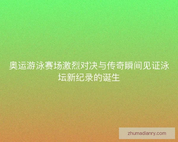奥运游泳赛场激烈对决与传奇瞬间见证泳坛新纪录的诞生