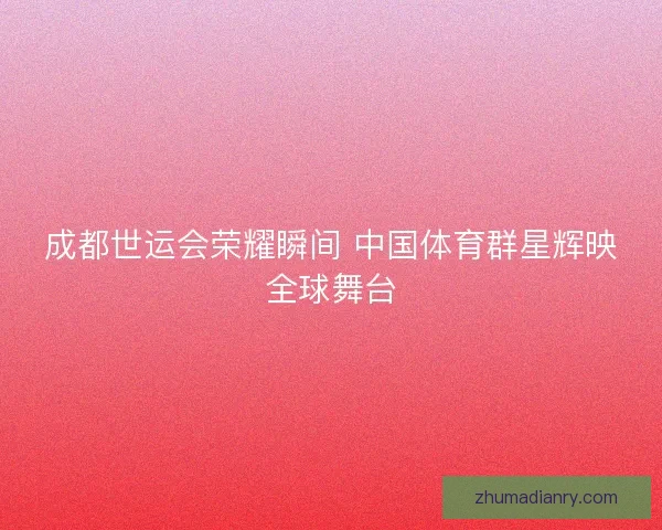 成都世运会荣耀瞬间 中国体育群星辉映全球舞台
