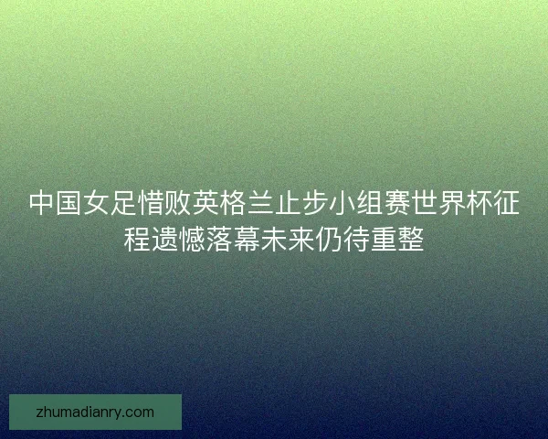 中国女足惜败英格兰止步小组赛世界杯征程遗憾落幕未来仍待重整