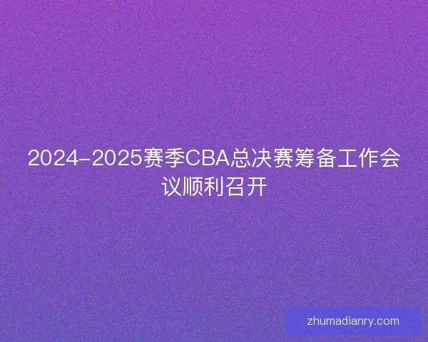 2024-2025赛季CBA总决赛筹备工作会议顺利召开