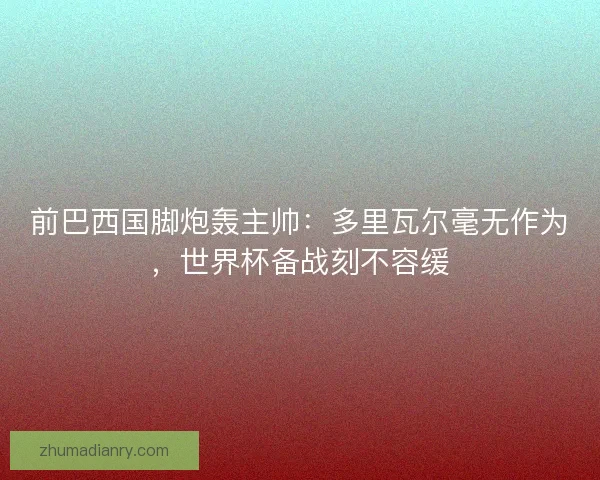 前巴西国脚炮轰主帅：多里瓦尔毫无作为，世界杯备战刻不容缓