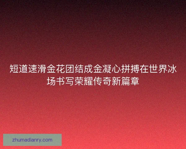 短道速滑金花团结成金凝心拼搏在世界冰场书写荣耀传奇新篇章