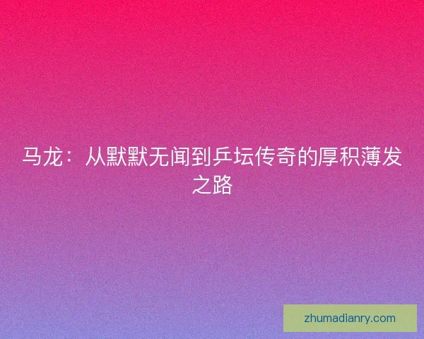 马龙:从默默无闻到乒坛传奇的厚积薄发之路 马龙:从默默无闻到乒坛传奇的厚积薄发之路