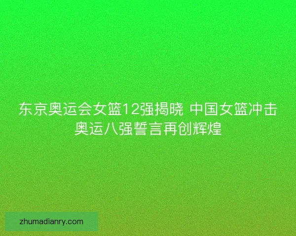 东京奥运会女篮12强揭晓 中国女篮冲击奥运八强誓言再创辉煌