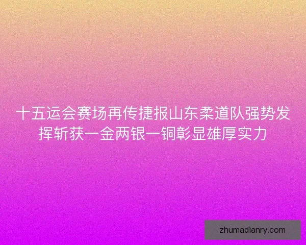 十五运会赛场再传捷报山东柔道队强势发挥斩获一金两银一铜彰显雄厚实力