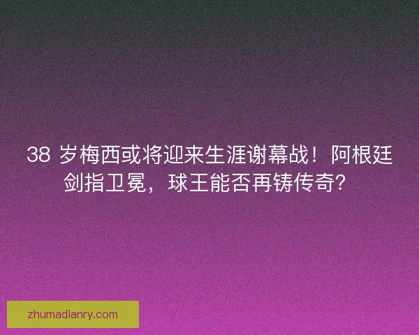 38 岁梅西或将迎来生涯谢幕战！阿根廷剑指卫冕，球王能否再铸传奇？