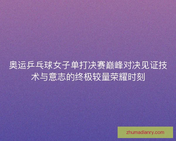 奥运乒乓球女子单打决赛巅峰对决见证技术与意志的终极较量荣耀时刻 奥运乒乓球女子单打决赛巅峰对决见证技术与意志的终极较量荣耀时刻