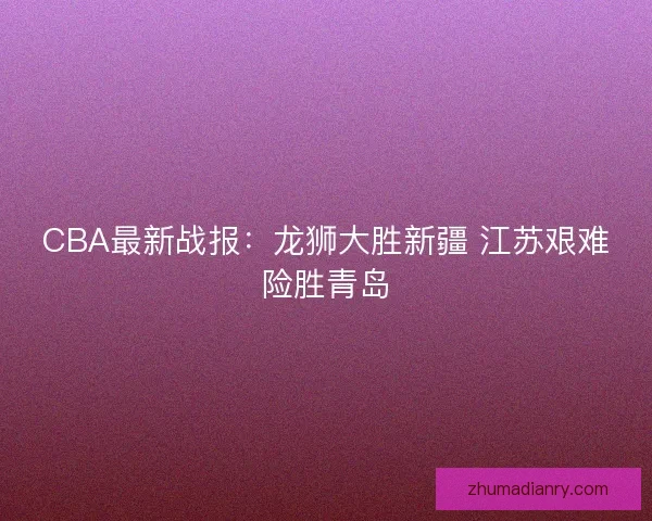 CBA最新战报:龙狮大胜新疆 江苏艰难险胜青岛 CBA最新战报:龙狮大胜新疆 江苏艰难险胜青岛