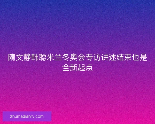 隋文静韩聪米兰冬奥会专访讲述结束也是全新起点 隋文静韩聪米兰冬奥会专访讲述结束也是全新起点