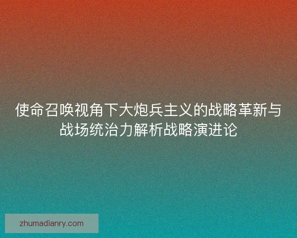 使命召唤视角下大炮兵主义的战略革新与战场统治力解析战略演进论 使命召唤视角下大炮兵主义的战略革新与战场统治力解析战略演进论
